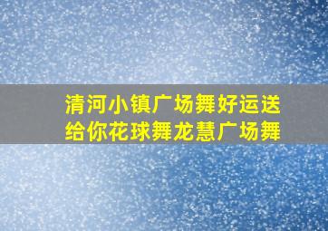 清河小镇广场舞好运送给你花球舞龙慧广场舞