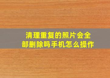 清理重复的照片会全部删除吗手机怎么操作