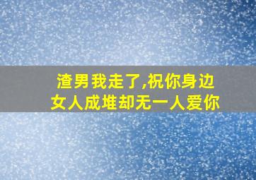 渣男我走了,祝你身边女人成堆却无一人爱你