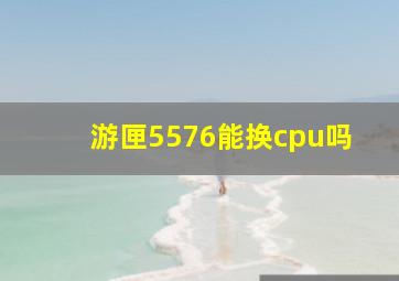 游匣5576能换cpu吗