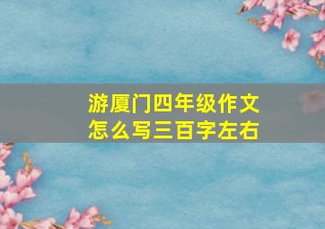 游厦门四年级作文怎么写三百字左右