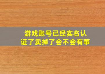 游戏账号已经实名认证了卖掉了会不会有事