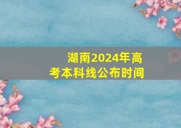 湖南2024年高考本科线公布时间