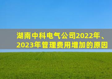 湖南中科电气公司2022年、2023年管理费用增加的原因