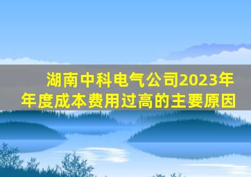 湖南中科电气公司2023年年度成本费用过高的主要原因