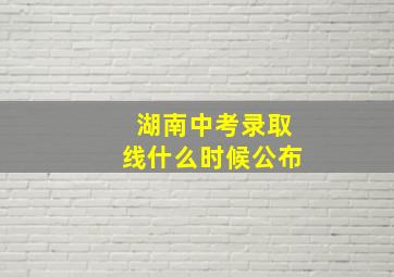 湖南中考录取线什么时候公布