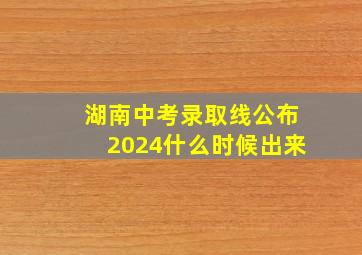 湖南中考录取线公布2024什么时候出来