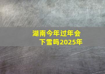 湖南今年过年会下雪吗2025年