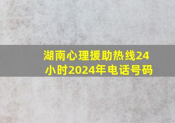 湖南心理援助热线24小时2024年电话号码