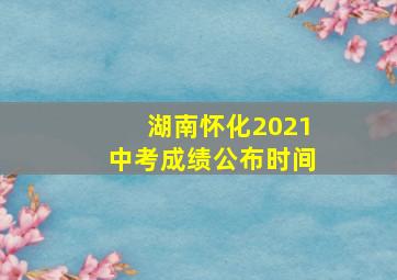 湖南怀化2021中考成绩公布时间