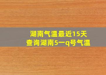 湖南气温最近15天查询湖南5一q号气温