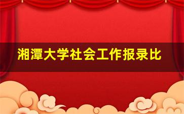 湘潭大学社会工作报录比