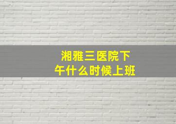 湘雅三医院下午什么时候上班