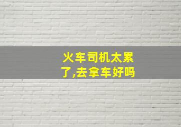 火车司机太累了,去拿车好吗