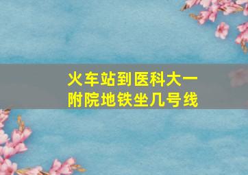 火车站到医科大一附院地铁坐几号线