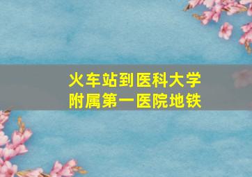 火车站到医科大学附属第一医院地铁