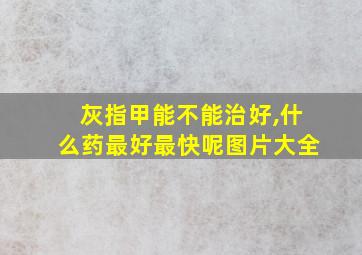 灰指甲能不能治好,什么药最好最快呢图片大全