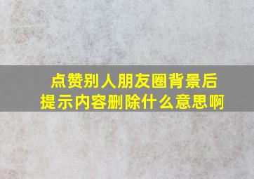 点赞别人朋友圈背景后提示内容删除什么意思啊