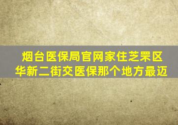 烟台医保局官网家住芝罘区华新二街交医保那个地方最迈