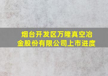 烟台开发区万隆真空冶金股份有限公司上市进度