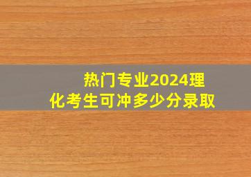 热门专业2024理化考生可冲多少分录取