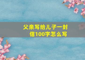 父亲写给儿子一封信100字怎么写