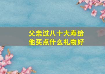 父亲过八十大寿给他买点什么礼物好