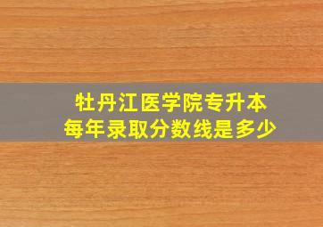 牡丹江医学院专升本每年录取分数线是多少