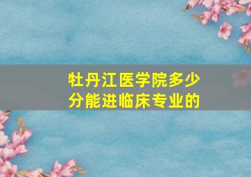 牡丹江医学院多少分能进临床专业的