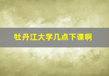 牡丹江大学几点下课啊