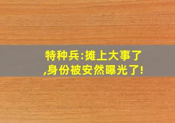 特种兵:摊上大事了,身份被安然曝光了!