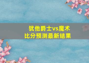 犹他爵士vs魔术比分预测最新结果