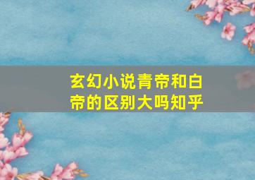 玄幻小说青帝和白帝的区别大吗知乎