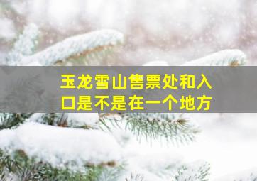 玉龙雪山售票处和入口是不是在一个地方