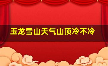 玉龙雪山天气山顶冷不冷