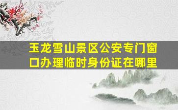 玉龙雪山景区公安专门窗口办理临时身份证在哪里