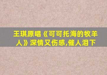 王琪原唱《可可托海的牧羊人》深情又伤感,催人泪下