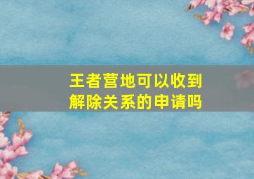 王者营地可以收到解除关系的申请吗