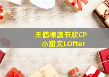 王鹤棣虞书欣CP小甜文LOfter