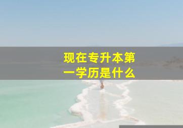 现在专升本第一学历是什么