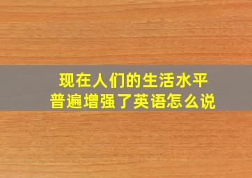 现在人们的生活水平普遍增强了英语怎么说