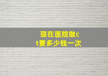 现在医院做ct要多少钱一次