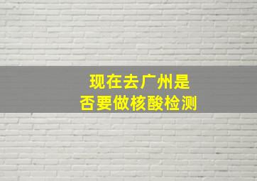 现在去广州是否要做核酸检测