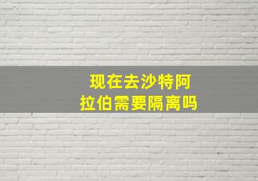 现在去沙特阿拉伯需要隔离吗