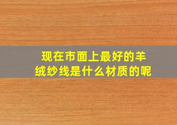 现在市面上最好的羊绒纱线是什么材质的呢