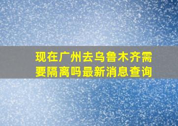 现在广州去乌鲁木齐需要隔离吗最新消息查询