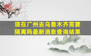 现在广州去乌鲁木齐需要隔离吗最新消息查询结果