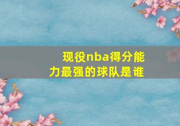 现役nba得分能力最强的球队是谁