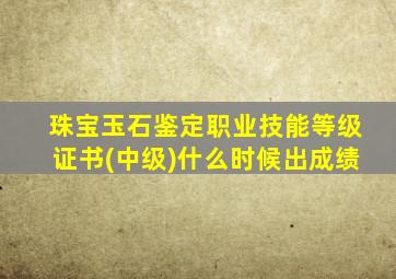 珠宝玉石鉴定职业技能等级证书(中级)什么时候出成绩