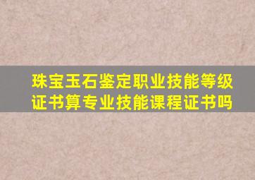 珠宝玉石鉴定职业技能等级证书算专业技能课程证书吗